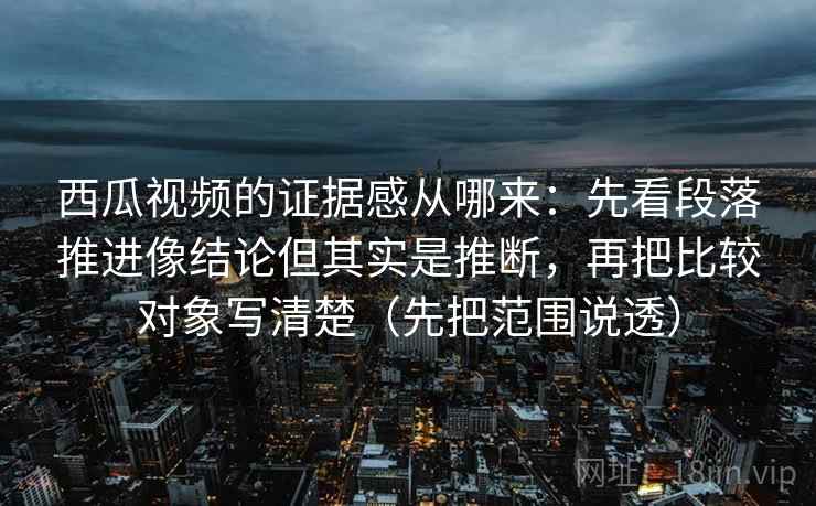 西瓜视频的证据感从哪来：先看段落推进像结论但其实是推断，再把比较对象写清楚（先把范围说透）