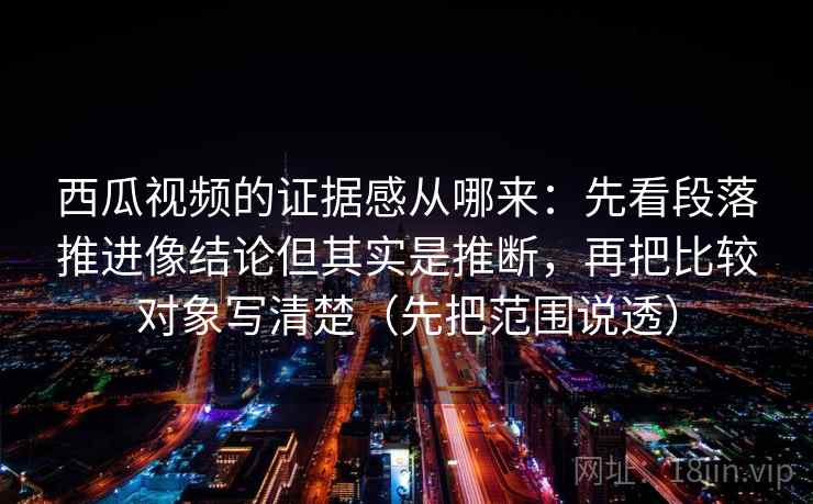 西瓜视频的证据感从哪来：先看段落推进像结论但其实是推断，再把比较对象写清楚（先把范围说透）