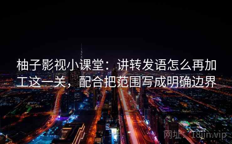 柚子影视小课堂:讲转发语怎么再加工这一关,配合把范围写成明确边界