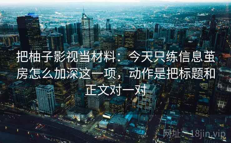把柚子影视当材料:今天只练信息茧房怎么加深这一项,动作是把标题和正文对一对 把柚子影视当材料:今天只练信息茧房怎么加深这一项,动作是把标题和正文对一对