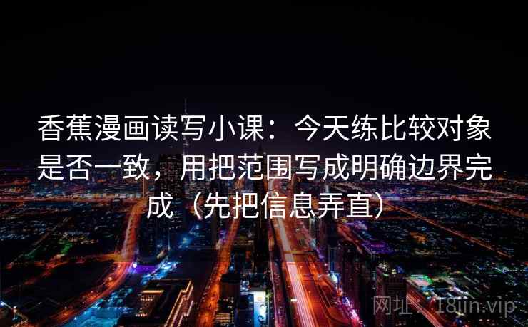 香蕉漫画读写小课：今天练比较对象是否一致，用把范围写成明确边界完成（先把信息弄直）