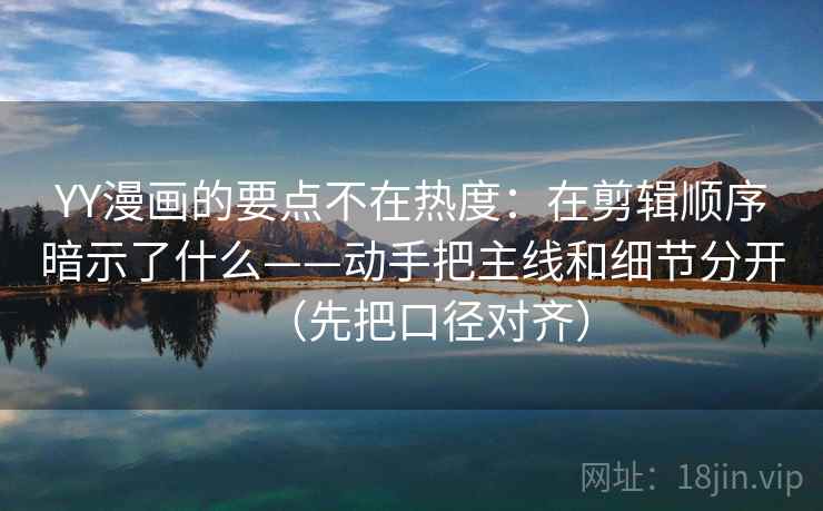 YY漫画的要点不在热度：在剪辑顺序暗示了什么——动手把主线和细节分开（先把口径对齐）