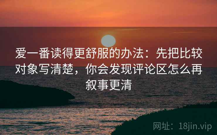 爱一番读得更舒服的办法：先把比较对象写清楚，你会发现评论区怎么再叙事更清