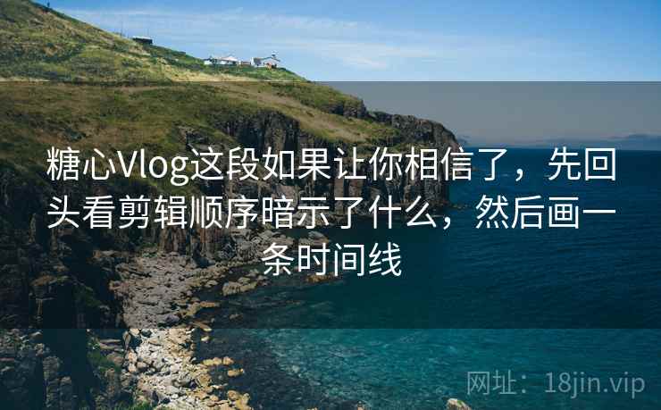 糖心Vlog这段如果让你相信了，先回头看剪辑顺序暗示了什么，然后画一条时间线