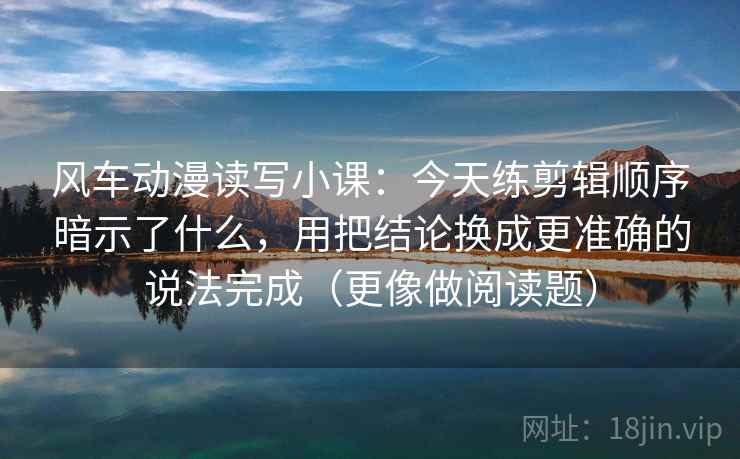风车动漫读写小课：今天练剪辑顺序暗示了什么，用把结论换成更准确的说法完成（更像做阅读题）