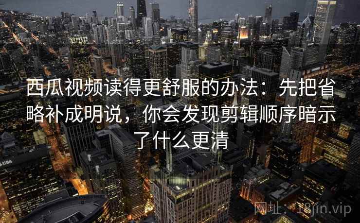 西瓜视频读得更舒服的办法：先把省略补成明说，你会发现剪辑顺序暗示了什么更清