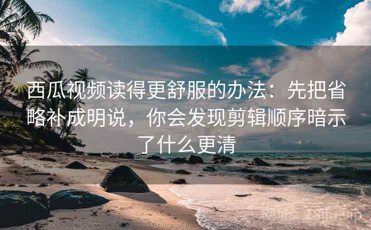 西瓜视频读得更舒服的办法：先把省略补成明说，你会发现剪辑顺序暗示了什么更清
