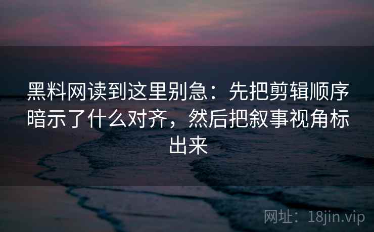 黑料网读到这里别急：先把剪辑顺序暗示了什么对齐，然后把叙事视角标出来