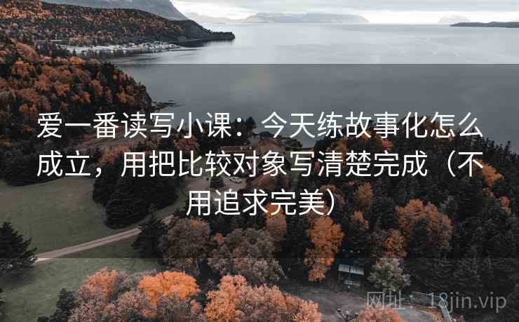爱一番读写小课：今天练故事化怎么成立，用把比较对象写清楚完成（不用追求完美）