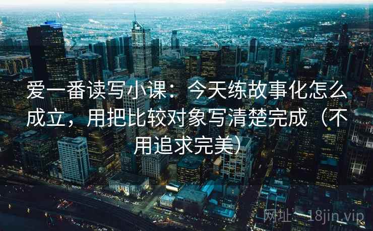 爱一番读写小课：今天练故事化怎么成立，用把比较对象写清楚完成（不用追求完美）