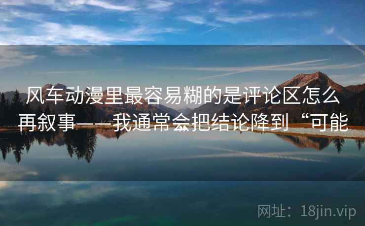风车动漫里最容易糊的是评论区怎么再叙事——我通常会把结论降到“可能”