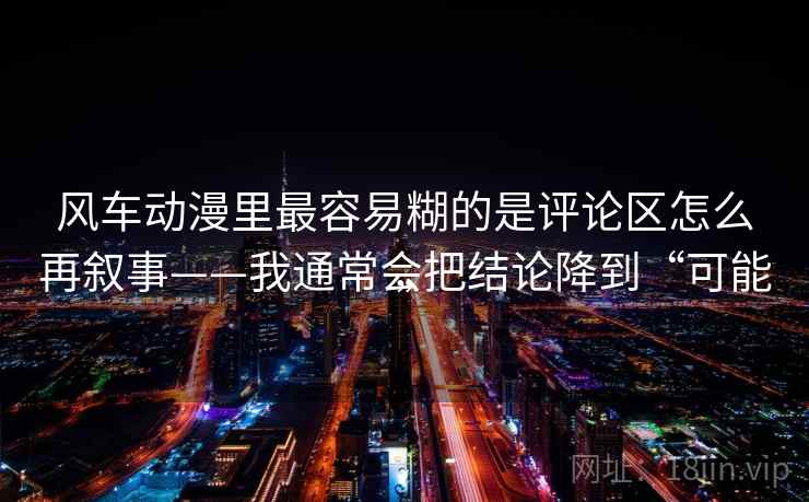 风车动漫里最容易糊的是评论区怎么再叙事——我通常会把结论降到“可能” 风车动漫里最容易糊的是评论区怎么再叙事——我通常会把结论降到“可能”