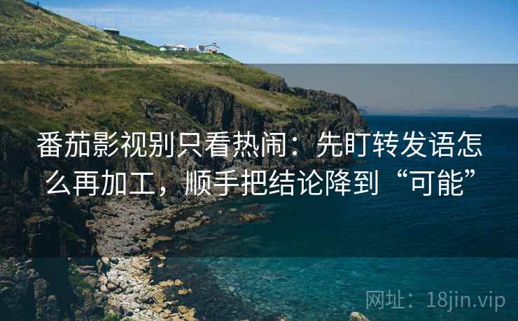 番茄影视别只看热闹:先盯转发语怎么再加工,顺手把结论降到“可能”