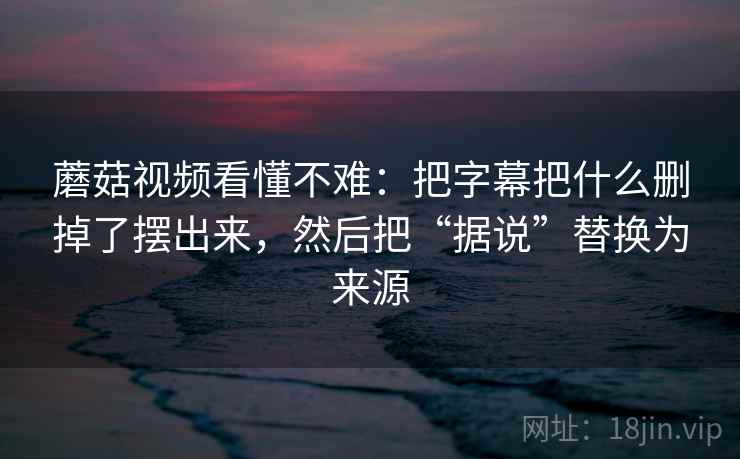 蘑菇视频看懂不难：把字幕把什么删掉了摆出来，然后把“据说”替换为来源