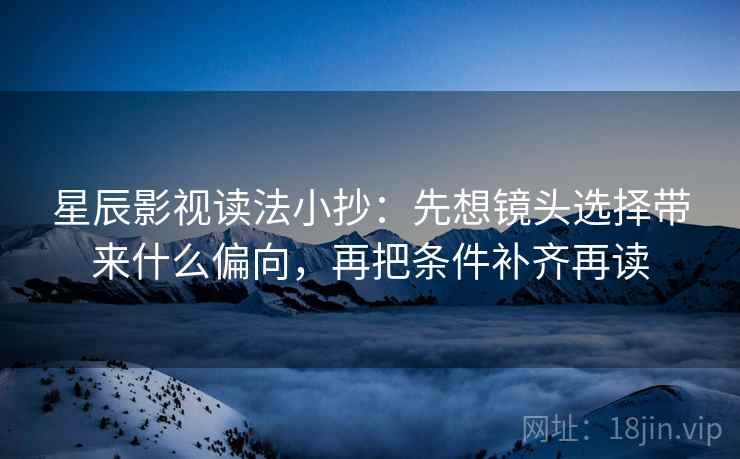 星辰影视读法小抄：先想镜头选择带来什么偏向，再把条件补齐再读