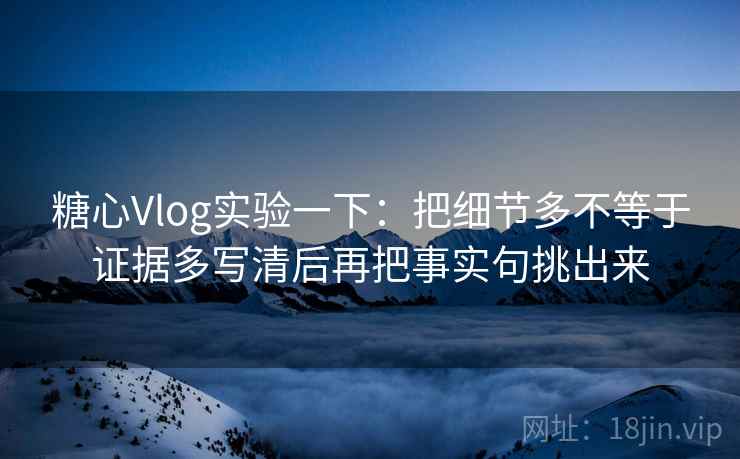 糖心Vlog实验一下:把细节多不等于证据多写清后再把事实句挑出来