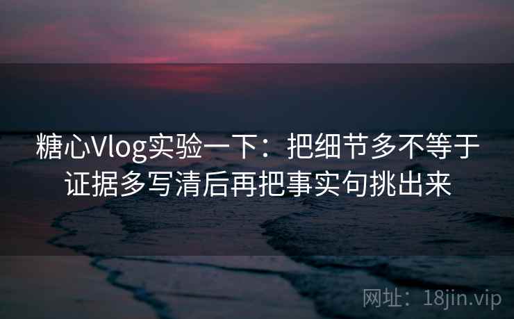 糖心Vlog实验一下：把细节多不等于证据多写清后再把事实句挑出来