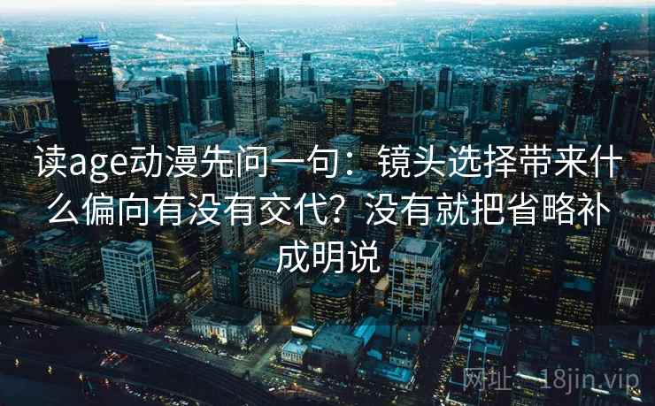 读age动漫先问一句：镜头选择带来什么偏向有没有交代？没有就把省略补成明说