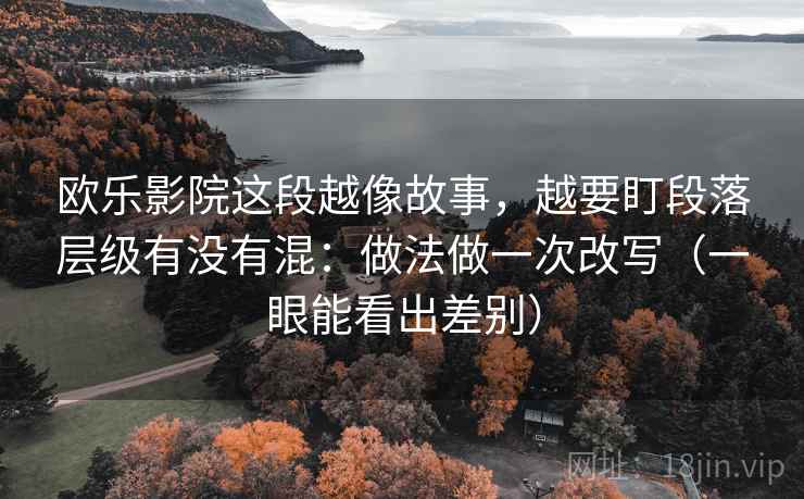 欧乐影院这段越像故事，越要盯段落层级有没有混：做法做一次改写（一眼能看出差别）