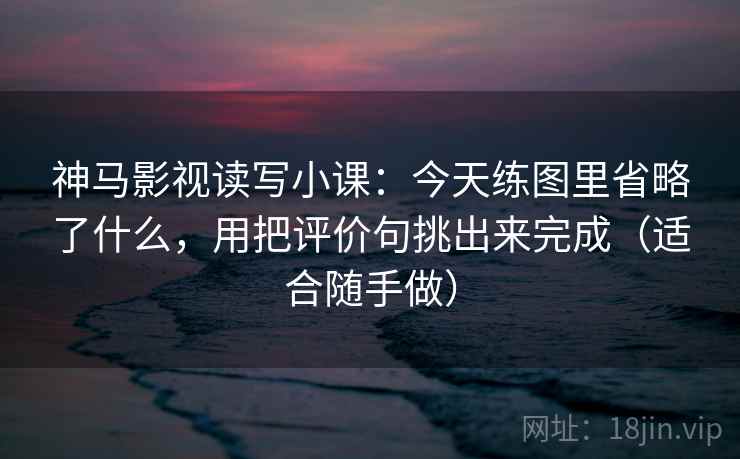 神马影视读写小课:今天练图里省略了什么,用把评价句挑出来完成(适合随手做)