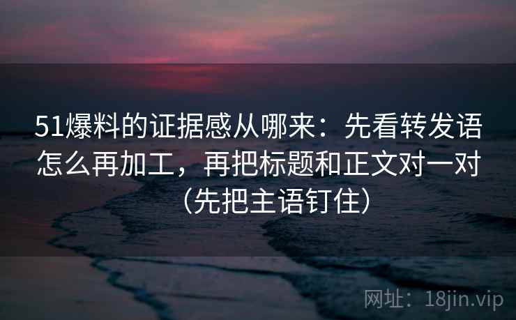 51爆料的证据感从哪来：先看转发语怎么再加工，再把标题和正文对一对（先把主语钉住）